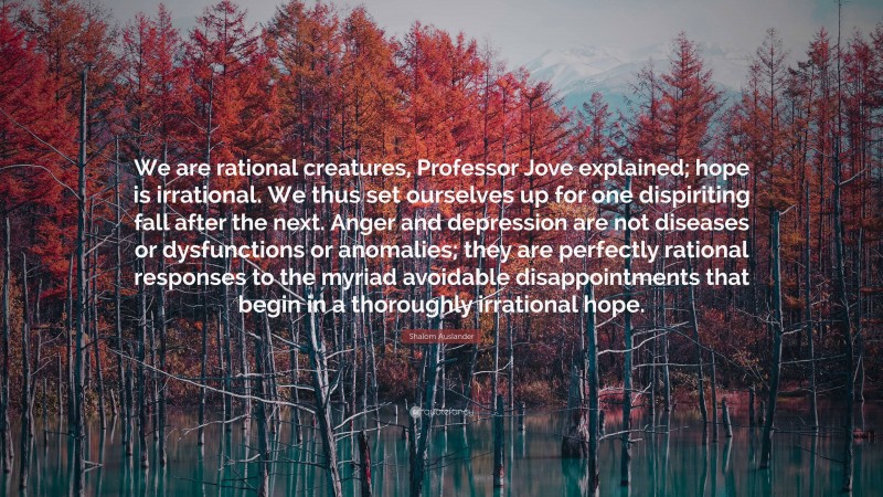 Shalom Auslander Quote: “We are rational creatures, Professor Jove explained; hope is irrational. We thus set ourselves up for one dispiriting fall after the next. Anger and depression are not diseases or dysfunctions or anomalies; they are perfectly rational responses to the myriad avoidable disappointments that begin in a thoroughly irrational hope.”
