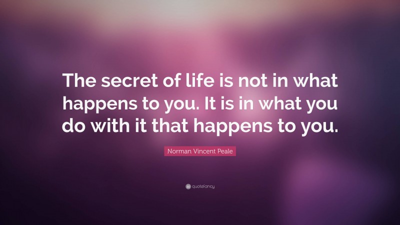 Norman Vincent Peale Quote: “The secret of life is not in what happens to you. It is in what you do with it that happens to you.”