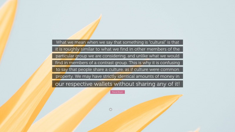 Pascal Boyer Quote: “What we mean when we say that something is “cultural” is that it is roughly similar to what we find in other members of the particular group we are considering, and unlike what we would find in members of a contrast group. This is why it is confusing to say that people share a culture, as if culture were common property. We may have strictly identical amounts of money in our respective wallets without sharing any of it!”