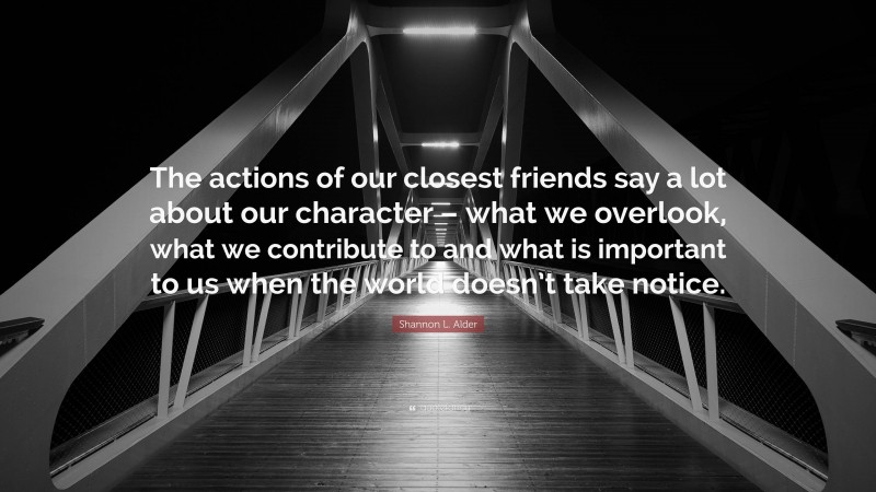 Shannon L. Alder Quote: “The actions of our closest friends say a lot about our character – what we overlook, what we contribute to and what is important to us when the world doesn’t take notice.”
