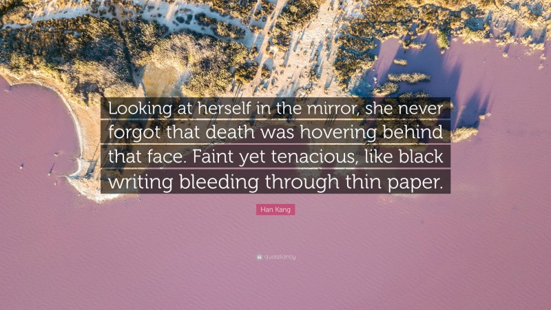 Han Kang Quote: “Looking at herself in the mirror, she never forgot that death was hovering behind that face. Faint yet tenacious, like black writing bleeding through thin paper.”