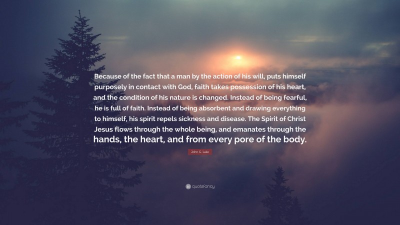 John G. Lake Quote: “Because of the fact that a man by the action of his will, puts himself purposely in contact with God, faith takes possession of his heart, and the condition of his nature is changed. Instead of being fearful, he is full of faith. Instead of being absorbent and drawing everything to himself, his spirit repels sickness and disease. The Spirit of Christ Jesus flows through the whole being, and emanates through the hands, the heart, and from every pore of the body.”