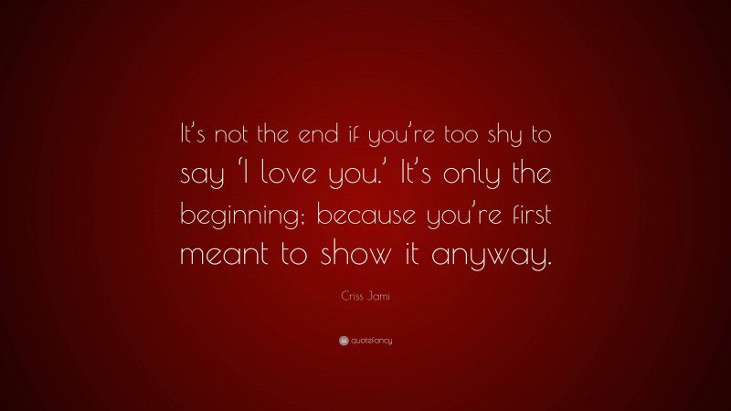 Criss Jami Quote: “It’s not the end if you’re too shy to say ‘I love you.’ It’s only the beginning; because you’re first meant to show it anyway.”