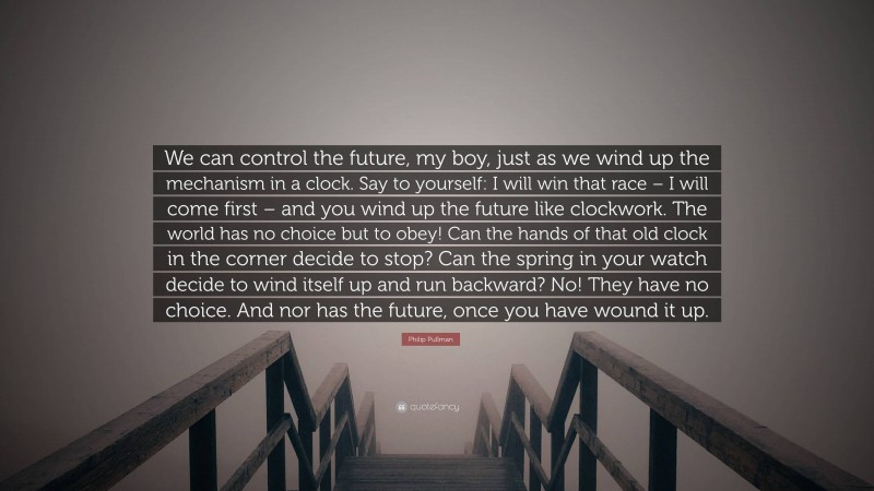 Philip Pullman Quote: “We can control the future, my boy, just as we wind up the mechanism in a clock. Say to yourself: I will win that race – I will come first – and you wind up the future like clockwork. The world has no choice but to obey! Can the hands of that old clock in the corner decide to stop? Can the spring in your watch decide to wind itself up and run backward? No! They have no choice. And nor has the future, once you have wound it up.”