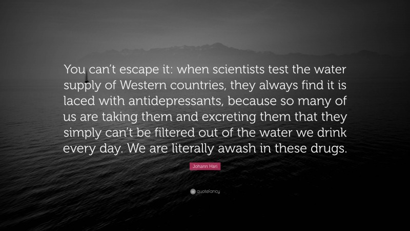 Johann Hari Quote: “You can’t escape it: when scientists test the water supply of Western countries, they always find it is laced with antidepressants, because so many of us are taking them and excreting them that they simply can’t be filtered out of the water we drink every day. We are literally awash in these drugs.”