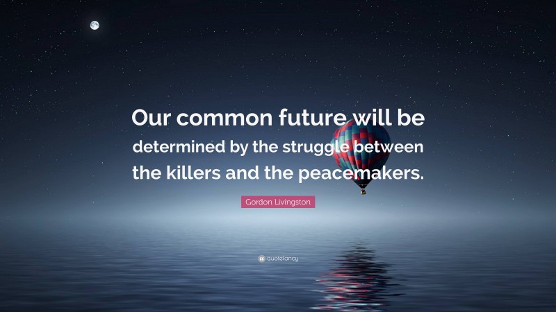 Gordon Livingston Quote: “Our common future will be determined by the struggle between the killers and the peacemakers.”