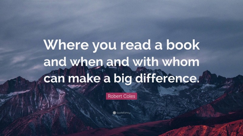 Robert Coles Quote: “Where you read a book and when and with whom can make a big difference.”