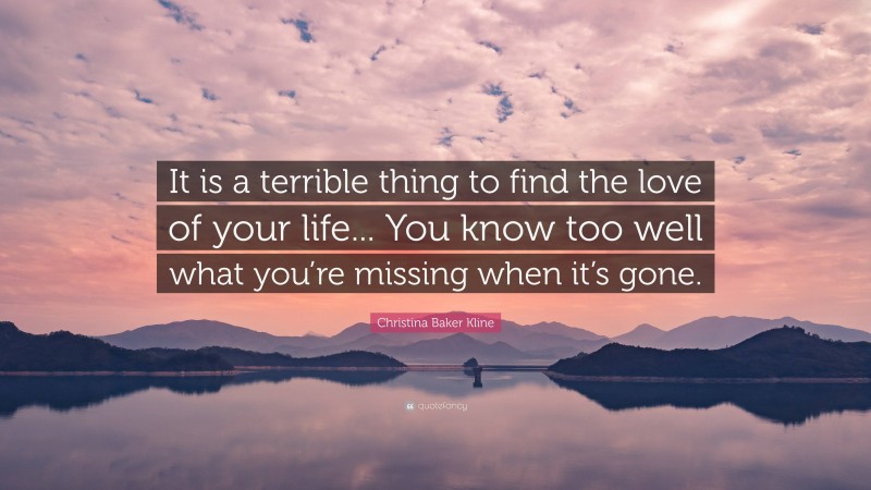 Christina Baker Kline Quote: “It is a terrible thing to find the love of your life... You know too well what you’re missing when it’s gone.”