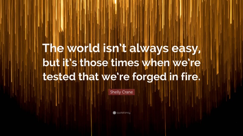 Shelly Crane Quote: “The world isn’t always easy, but it’s those times when we’re tested that we’re forged in fire.”
