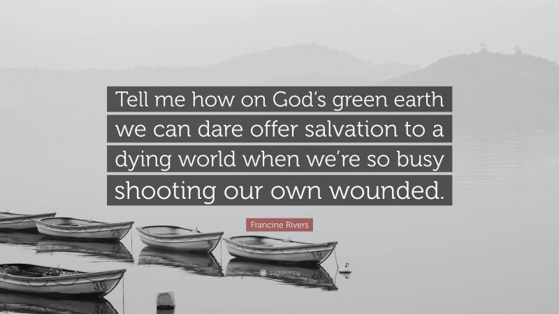Francine Rivers Quote: “Tell me how on God’s green earth we can dare offer salvation to a dying world when we’re so busy shooting our own wounded.”
