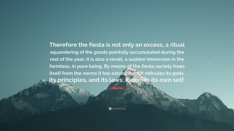 Octavio Paz Quote: “Therefore the fiesta is not only an excess, a ritual squandering of the goods painfully accumulated during the rest of the year; it is also a revolt, a sudden immersion in the formless, in pure being. By means of the fiesta society frees itself from the norms it has established. It ridicules its gods, its principles, and its laws: it denies its own self.”