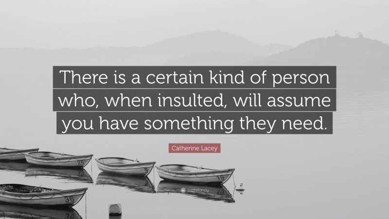 Catherine Lacey Quote: “There is a certain kind of person who, when insulted, will assume you have something they need.”