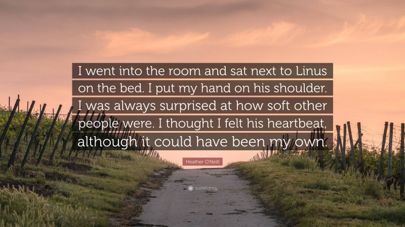 Heather O'Neill Quote: “I went into the room and sat next to Linus on the bed. I put my hand on his shoulder. I was always surprised at how soft other people were. I thought I felt his heartbeat, although it could have been my own.”