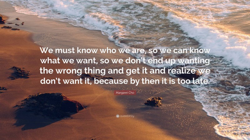 Margaret Cho Quote: “We must know who we are, so we can know what we want, so we don’t end up wanting the wrong thing and get it and realize we don’t want it, because by then it is too late.”