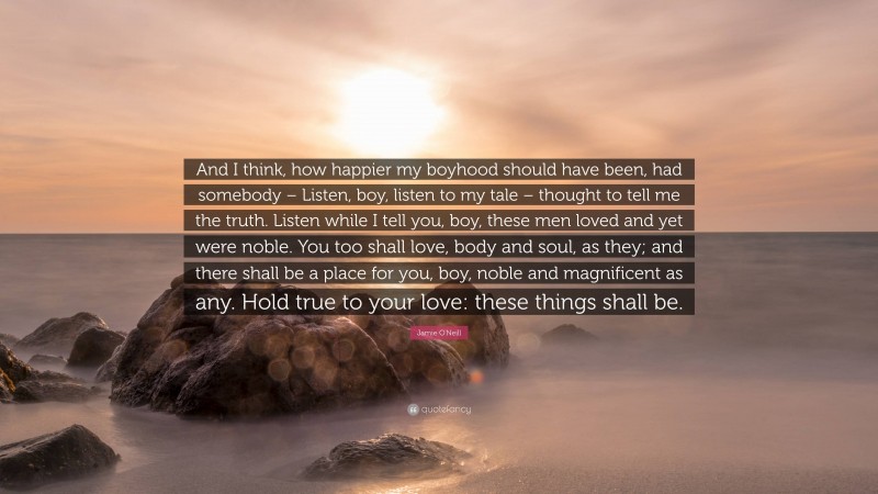 Jamie O'Neill Quote: “And I think, how happier my boyhood should have been, had somebody – Listen, boy, listen to my tale – thought to tell me the truth. Listen while I tell you, boy, these men loved and yet were noble. You too shall love, body and soul, as they; and there shall be a place for you, boy, noble and magnificent as any. Hold true to your love: these things shall be.”