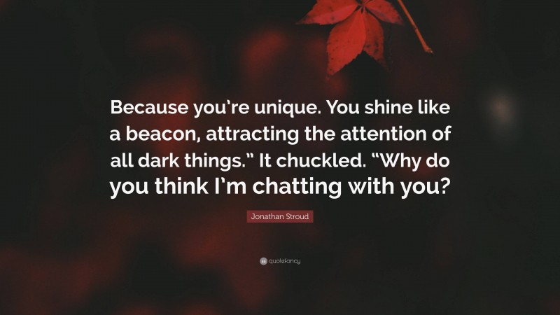 Jonathan Stroud Quote: “Because you’re unique. You shine like a beacon, attracting the attention of all dark things.” It chuckled. “Why do you think I’m chatting with you?”