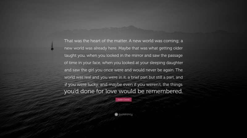 Justin Cronin Quote: “That was the heart of the matter. A new world was coming; a new world was already here. Maybe that was what getting older taught you, when you looked in the mirror and saw the passage of time in your face, when you looked at your sleeping daughter and saw the girl you once were and would never be again. The world was real and you were in it, a brief part but still a part, and if you were lucky, and maybe even if you weren’t, the things you’d done for love would be remembered.”