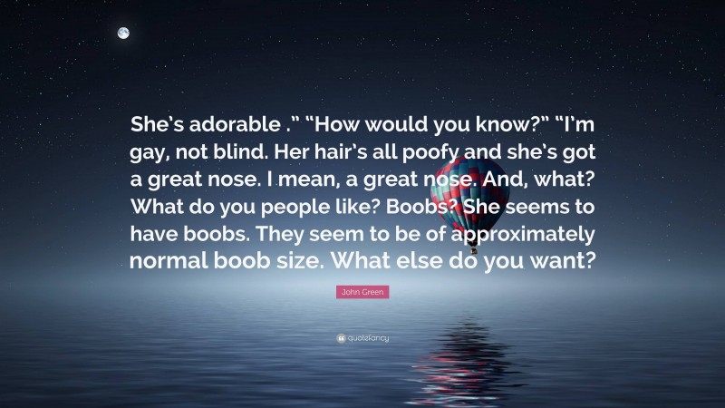 John Green Quote: “She’s adorable .” “How would you know?” “I’m gay, not blind. Her hair’s all poofy and she’s got a great nose. I mean, a great nose. And, what? What do you people like? Boobs? She seems to have boobs. They seem to be of approximately normal boob size. What else do you want?”