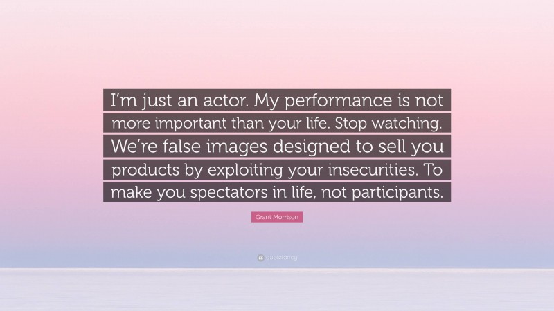Grant Morrison Quote: “I’m just an actor. My performance is not more important than your life. Stop watching. We’re false images designed to sell you products by exploiting your insecurities. To make you spectators in life, not participants.”