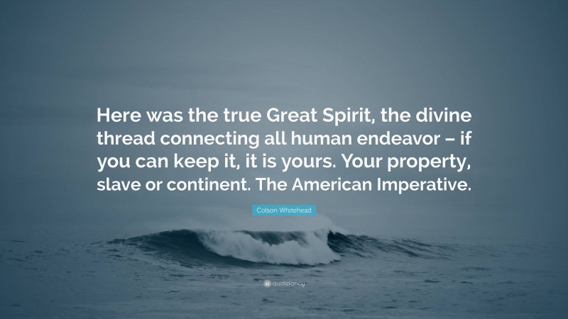 Colson Whitehead Quote: “Here was the true Great Spirit, the divine thread connecting all human endeavor – if you can keep it, it is yours. Your property, slave or continent. The American Imperative.”