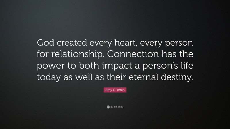 Amy E. Tobin Quote: “God created every heart, every person for relationship. Connection has the power to both impact a person’s life today as well as their eternal destiny.”