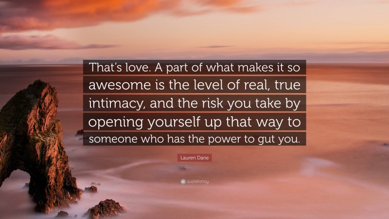 Lauren Dane Quote: “That’s love. A part of what makes it so awesome is the level of real, true intimacy, and the risk you take by opening yourself up that way to someone who has the power to gut you.”