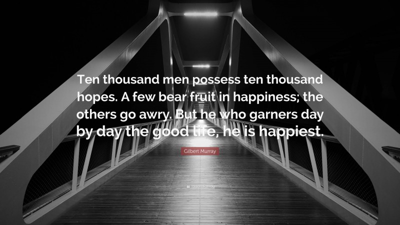 Gilbert Murray Quote: “Ten thousand men possess ten thousand hopes. A few bear fruit in happiness; the others go awry. But he who garners day by day the good life, he is happiest.”