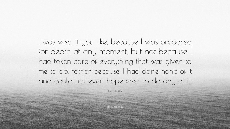 Franz Kafka Quote: “I was wise, if you like, because I was prepared for death at any moment, but not because I had taken care of everything that was given to me to do, rather because I had done none of it and could not even hope ever to do any of it.”