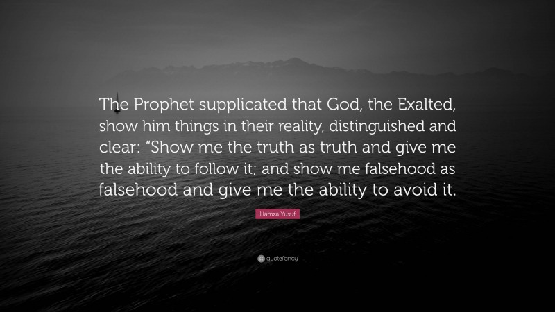 Hamza Yusuf Quote: “The Prophet supplicated that God, the Exalted, show him things in their reality, distinguished and clear: “Show me the truth as truth and give me the ability to follow it; and show me falsehood as falsehood and give me the ability to avoid it.”