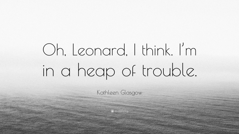 Kathleen Glasgow Quote: “Oh, Leonard, I think. I’m in a heap of trouble.”