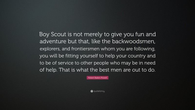 Robert Baden-Powell Quote: “Boy Scout is not merely to give you fun and adventure but that, like the backwoodsmen, explorers, and frontiersmen whom you are following, you will be fitting yourself to help your country and to be of service to other people who may be in need of help. That is what the best men are out to do.”