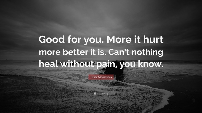 Toni Morrison Quote: “Good for you. More it hurt more better it is. Can’t nothing heal without pain, you know.”