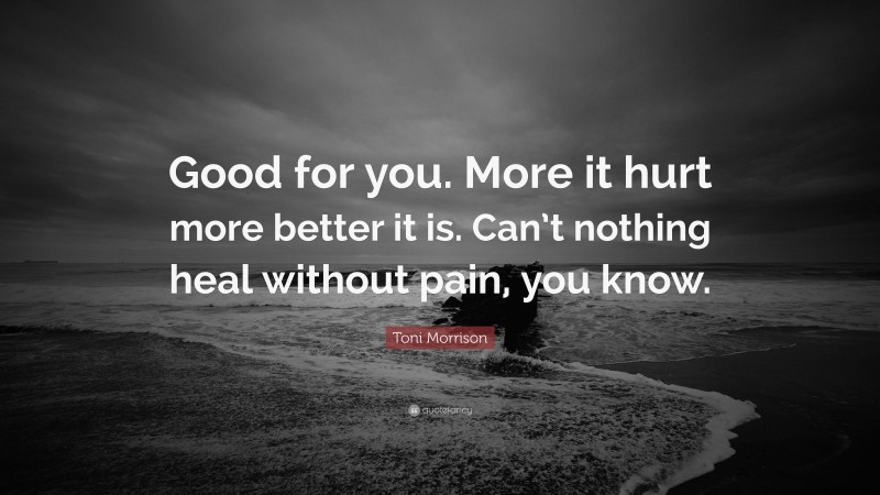 Toni Morrison Quote: “Good for you. More it hurt more better it is. Can’t nothing heal without pain, you know.”