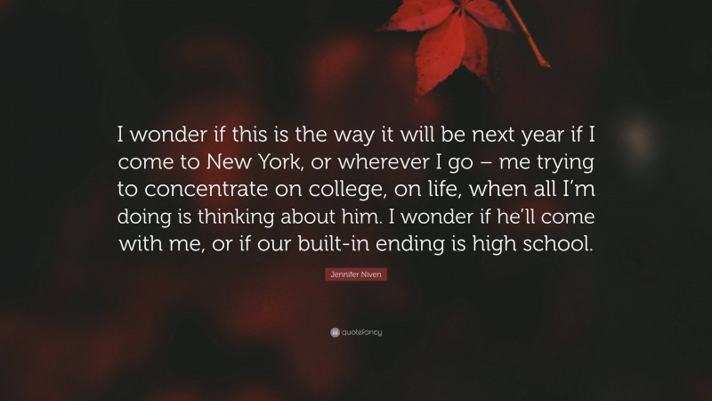 Jennifer Niven Quote: “I wonder if this is the way it will be next year if I come to New York, or wherever I go – me trying to concentrate on college, on life, when all I’m doing is thinking about him. I wonder if he’ll come with me, or if our built-in ending is high school.”
