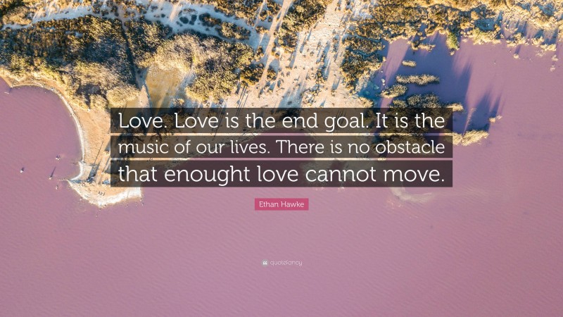 Ethan Hawke Quote: “Love. Love is the end goal. It is the music of our lives. There is no obstacle that enought love cannot move.”