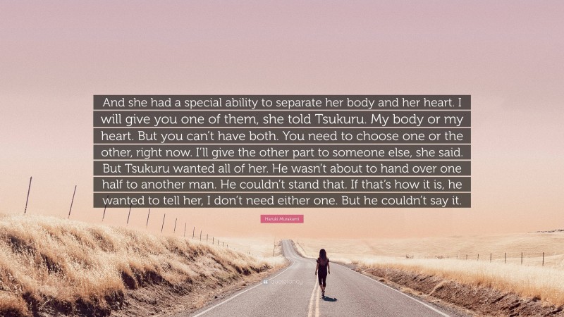 Haruki Murakami Quote: “And she had a special ability to separate her body and her heart. I will give you one of them, she told Tsukuru. My body or my heart. But you can’t have both. You need to choose one or the other, right now. I’ll give the other part to someone else, she said. But Tsukuru wanted all of her. He wasn’t about to hand over one half to another man. He couldn’t stand that. If that’s how it is, he wanted to tell her, I don’t need either one. But he couldn’t say it.”