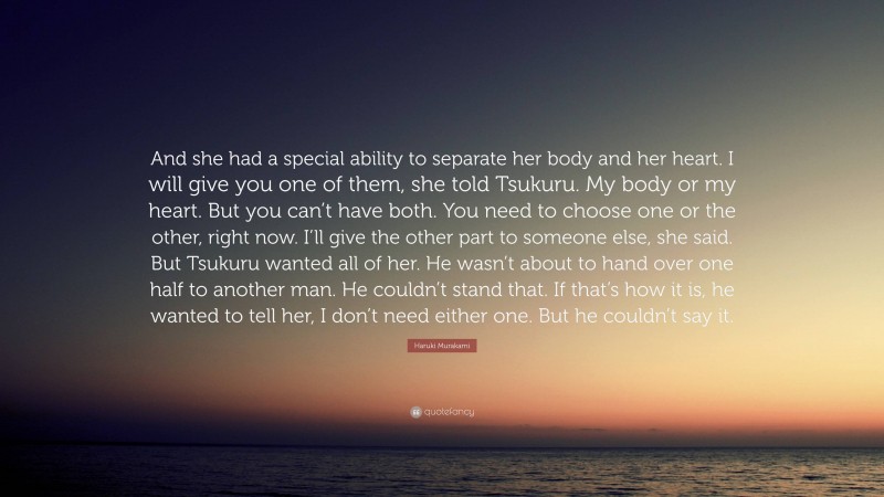 Haruki Murakami Quote: “And she had a special ability to separate her body and her heart. I will give you one of them, she told Tsukuru. My body or my heart. But you can’t have both. You need to choose one or the other, right now. I’ll give the other part to someone else, she said. But Tsukuru wanted all of her. He wasn’t about to hand over one half to another man. He couldn’t stand that. If that’s how it is, he wanted to tell her, I don’t need either one. But he couldn’t say it.”
