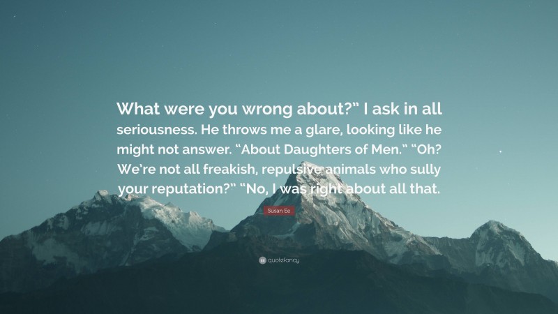 Susan Ee Quote: “What were you wrong about?” I ask in all seriousness. He throws me a glare, looking like he might not answer. “About Daughters of Men.” “Oh? We’re not all freakish, repulsive animals who sully your reputation?” “No, I was right about all that.”