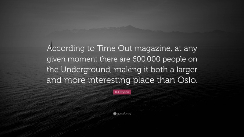 Bill Bryson Quote: “According to Time Out magazine, at any given moment there are 600,000 people on the Underground, making it both a larger and more interesting place than Oslo.”