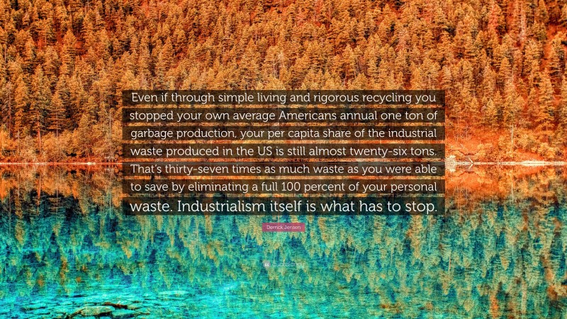 Derrick Jensen Quote: “Even if through simple living and rigorous recycling you stopped your own average Americans annual one ton of garbage production, your per capita share of the industrial waste produced in the US is still almost twenty-six tons. That’s thirty-seven times as much waste as you were able to save by eliminating a full 100 percent of your personal waste. Industrialism itself is what has to stop.”