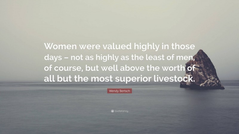 Wendy Bertsch Quote: “Women were valued highly in those days – not as highly as the least of men, of course, but well above the worth of all but the most superior livestock.”
