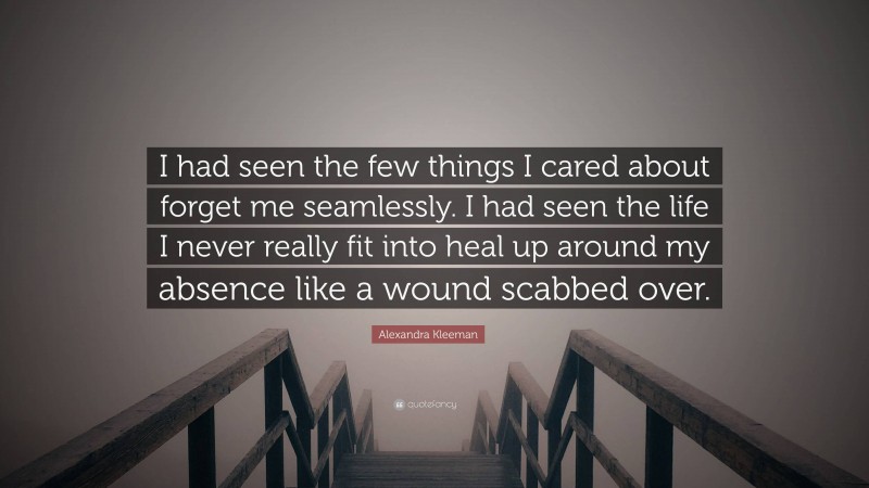 Alexandra Kleeman Quote: “I had seen the few things I cared about forget me seamlessly. I had seen the life I never really fit into heal up around my absence like a wound scabbed over.”