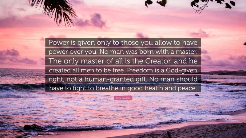 Suzy Kassem Quote: “Power is given only to those you allow to have power over you. No man was born with a master. The only master of all is the Creator, and he created all men to be free. Freedom is a God-given right, not a human-granted gift. No man should have to fight to breathe in good health and peace.”