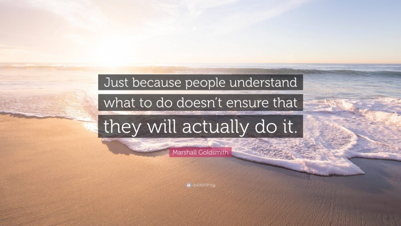 Marshall Goldsmith Quote: “Just because people understand what to do doesn’t ensure that they will actually do it.”