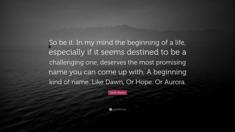 Sarah Weeks Quote: “So be it. In my mind the beginning of a life, especially if it seems destined to be a challenging one, deserves the most promising name you can come up with. A beginning kind of name. Like Dawn, Or Hope. Or Aurora.”