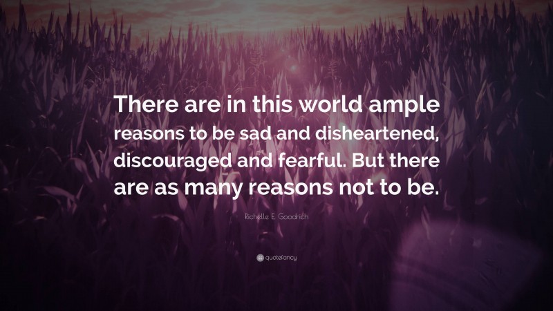 Richelle E. Goodrich Quote: “There are in this world ample reasons to be sad and disheartened, discouraged and fearful. But there are as many reasons not to be.”