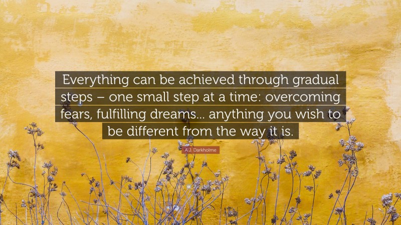 A.J. Darkholme Quote: “Everything can be achieved through gradual steps – one small step at a time: overcoming fears, fulfilling dreams... anything you wish to be different from the way it is.”