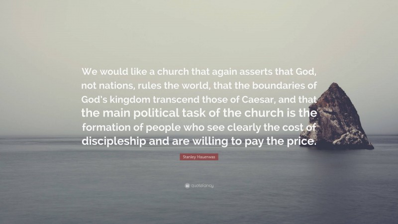 Stanley Hauerwas Quote: “We would like a church that again asserts that God, not nations, rules the world, that the boundaries of God’s kingdom transcend those of Caesar, and that the main political task of the church is the formation of people who see clearly the cost of discipleship and are willing to pay the price.”