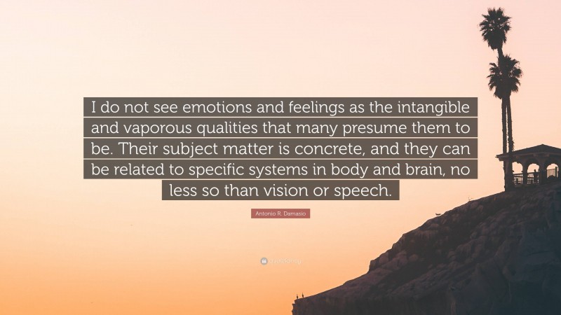 Antonio R. Damasio Quote: “I do not see emotions and feelings as the intangible and vaporous qualities that many presume them to be. Their subject matter is concrete, and they can be related to specific systems in body and brain, no less so than vision or speech.”