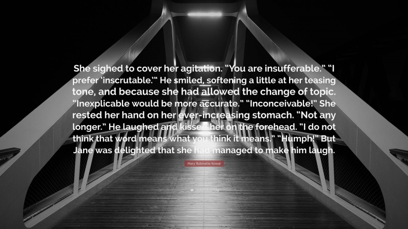 Mary Robinette Kowal Quote: “She sighed to cover her agitation. “You are insufferable.” “I prefer ‘inscrutable.’” He smiled, softening a little at her teasing tone, and because she had allowed the change of topic. “Inexplicable would be more accurate.” “Inconceivable!” She rested her hand on her ever-increasing stomach. “Not any longer.” He laughed and kissed her on the forehead. “I do not think that word means what you think it means.” “Humph!” But Jane was delighted that she had managed to make him laugh.”